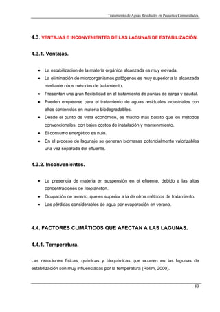 Tratamiento de Aguas Residuales en Pequeñas Comunidades.

4.3. VENTAJAS E INCONVENIENTES DE LAS LAGUNAS DE ESTABILIZACIÓN.
4.3.1. Ventajas.
•

La estabilización de la materia orgánica alcanzada es muy elevada.

•

La eliminación de microorganismos patógenos es muy superior a la alcanzada
mediante otros métodos de tratamiento.

•

Presentan una gran flexibilidad en el tratamiento de puntas de carga y caudal.

•

Pueden emplearse para el tratamiento de aguas residuales industriales con
altos contenidos en materia biodegradables.

•

Desde el punto de vista económico, es mucho más barato que los métodos
convencionales, con bajos costos de instalación y mantenimiento.

•

El consumo energético es nulo.

•

En el proceso de lagunaje se generan biomasas potencialmente valorizables
una vez separada del efluente.

4.3.2. Inconvenientes.
•

La presencia de materia en suspensión en el efluente, debido a las altas
concentraciones de fitoplancton.

•

Ocupación de terreno, que es superior a la de otros métodos de tratamiento.

•

Las pérdidas considerables de agua por evaporación en verano.

4.4. FACTORES CLIMÁTICOS QUE AFECTAN A LAS LAGUNAS.
4.4.1. Temperatura.
Las reacciones físicas, químicas y bioquímicas que ocurren en las lagunas de
estabilización son muy influenciadas por la temperatura (Rolim, 2000).

53

 