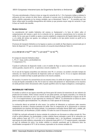 XXVII Congresso Interamericano de Engenharia Sanitária e Ambiental
ABES - Associação Brasileira de Engenharia Sanitária e Ambiental 3
Tal como está planteado, el factor α tiene un rango de variación de 0 a 1. En el presente trabajo se plantea la
utilización de una variante de dicho factor, utilizando el cociente entre la alcalinidad al bicarbonato y los
ácidos volátiles expresados en las mismas unidades, que se denominará “factor α’ ”. Se considera que este
factor refleja mejor los posibles desequilibrios del sistema ya que presenta mayor rango de variación, lo que
lo hace ser mucho más sensible.
Modelo hidráulico
La consideración del modelo hidráulico del sistema es fundamental a la hora de inferir sobre el
comportamiento del sistema a partir de la evolución de los parámetros característicos de la corriente de
salida. En los casos que el modelo se ajusta a mezcla completa la composición del líquido dentro del sistema
y a la salida del mismo son iguales, sin embargo si el modelo es de tipo pistón existirá un perfil en la
dirección del flujo (7).
El proceso de transporte hidráulico en las lagunas se ajusta a un modelo de flujo disperso caracterizado por el
factor de dispersión “d” que se calcula de acuerdo a la ecuación desarrollada por Sáens (2):
d={
{
{
{1.158*[
[
[
[R*(W+2*Z)]
]
]
]0.489
*(W)1.511
}
}
}
}/ {
{
{
{(T+42.5)0.734
*(L*Z)1.489
}
}
}
}
R: tiempo de retención hidráulico (días)
L, W y Z : largo, ancho y profundidad (m)
T: temperatura (°C).
Cuando el coeficiente de dispersión tiende a cero el modelo de flujo se acerca al pistón, mientras que para
valores grandes, mayores de 0.2, se aproxima a mezcla completa. (7).
En el caso de las lagunas anaerobias con relaciones entre W y L cercanas a la unidad y elevados tiempos de
retención, los valores del coeficiente de dispersión suelen ser mayores de 0.2. Si no se requiere demasiada
precisión, el modelo de flujo se puede aproximar al de mezcla completa.
De acuerdo a lo anterior las características de una muestra toma a la salida de la laguna son similares a las de
la masa de líquido contendido en ella. Por lo tanto los valores del parámetro α’ determinados en las muestras
de salida permiten inferir directamente sobre el grado equilibrio entre las etapas acidogénica y metanogénica.
MATERIALES Y MÉTODOS
El estudio se realizó en una laguna anaerobia que forma parte del sistema de tratamiento de una industria de
producción de levadura. Dicho sistema consiste en una pileta pulmón, una laguna anaerobia y un sistema de
lodos activados conectados en serie. Los valores medios de largo, ancho y profundidad de la laguna son de 50
x 35 x 4 m respectivamente, lo que representa un volumen de 7.000 m3
. La alimentación se realiza en cuatro
puntos sumergidos aproximadamente 3 m, ubicados en el lado opuesto de la descarga.
La evaluación abarcó un período de ocho meses. Los análisis de laboratorio se realizaron sobre muestras
compuestas de entrada y muestras puntuales de salida. Para la composición de la alimentación se tomaron
semanalmente tres muestras del tanque pulmón. Los parámetros analizados fueron DQO total y soluble, pH,
alcalinidad total y de bicarbonato y ácidos volátiles. En todos los casos la frecuencia fue semanal.
El DQO fue realizado utilizando la técnica estándar de oxidación con dicromato en reflujo cerrado (8). Para
el pH se utilizó pHmetro, las alcalinidades y ácidos volátiles fueron estimados a partir de la valoración con
ácido sulfúrico hasta pH 5.75 y 4.3 (6). Las alcalinidades total y de bicarbonato corresponden a los
equivalentes de ácido sulfúrico consumidos en la valoración hasta pH 4.3 y 5.75 respectivamente, expresadas
en mg/l de carbonato de calcio. Los ácidos volátiles se calculan asumiendo que la diferencia entre las
alcalinidades corresponde al 85 % de los mismos, expresados en las mismas unidades (6).
 