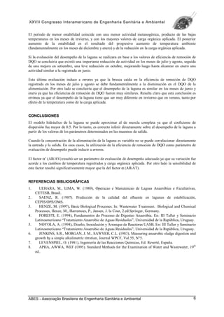 XXVII Congresso Interamericano de Engenharia Sanitária e Ambiental
ABES - Associação Brasileira de Engenharia Sanitária e Ambiental 6
El período de menor estabilidad coincide con una menor actividad metanogénica, producto de las bajas
temperaturas en los meses de invierno, y con los mayores valores de carga orgánica aplicada. El posterior
aumento de la estabilidad es el resultado del progresivo aumento de temperatura ambiente
(fundamentalmente en los meses de diciembre y enero) y de la reducción en la carga orgánica aplicada.
Si la evaluación del desempeño de la laguna se realizara en base a los valores de eficiencia de remoción de
DQO se concluiría que existió una importante reducción de actividad en los meses de julio y agosto, seguida
de una mejora en setiembre, una leve reducción en octubre, mejorando luego hasta alcanzar en enero una
actividad similar a la registrada en junio.
Esta última evaluación induce a errores ya que la brusca caída en la eficiencia de remoción de DQO
registrada en los meses de julio y agosto se debe fundamentalmente a la disminución en el DQO de la
alimentación. Por otro lado se concluiría que el desempeño de la laguna es similar en los meses de junio y
enero ya que las eficiencias de remoción de DQO fueron muy similares. Resulta claro que esta conclusión es
errónea ya que el desempeño de la laguna tiene que ser muy diferente en invierno que en verano, tanto por
efecto de la temperatura como de la carga aplicada.
CONCLUSIONES
El modelo hidráulico de la laguna se puede aproximar al de mezcla completa ya que el coeficiente de
dispersión fue mayor de 0.5. Por lo tanto, es correcto inferir directamente sobre el desempeño de la laguna a
partir de los valores de los parámetros determinados en las muestras de salida.
Cuando la concentración de la alimentación de la laguna es variable no se puede correlacionar directamente
la entrada y la salida. En esos casos, la utilización de la eficiencia de remoción de DQO como parámetro de
evaluación de desempeño puede inducir a errores.
El factor α’ (AB/AV) resultó ser un parámetro de evaluación de desempeño adecuado ya que su variación fue
acorde a los cambios de temperatura registrados y carga orgánica aplicada. Por otro lado la sensibilidad de
este factor resultó significativamente mayor que la del factor α (AB/AT).
REFERENCIAS BIBLIOGRÁFICAS
1. UEHARA, M., LIMA, W. (1989), Operacao e Manutencao de Lagoas Anaeróbias e Facultativas,
CETESB, Brasil.
2. SAENZ, R. (1987). Predicción de la calidad del efluente en lagunas de estabilización,
CEPIS/OPS/OMS.
3. HENZE, M. (1997), Basic Biological Processes. In: Wastewater Treatment: Biological and Chemical
Processes, Henze, M., Harremoes, P., Jansen, J. la Cour, 2.ed.Springer, Germany.
4. FORESTI, E. (1994), Fundamentos do Processo de Digestao Anaeróbia. En: III Taller y Seminario
Latinoamericano “Tratamiento Anaerobio de Aguas Residuales”, Universidad de la República, Uruguay.
5. NOYOLA, A. (1994), Diseño, Inoculación y Arranque de Reactores UASB. En: III Taller y Seminario
Latinoamericano “Tratamiento Anaerobio de Aguas Residuales”, Universidad de la República, Uruguay.
6. JENKINS, S.R., MORGAN, J. M., SAWYER, C.L. (1983), Measuring anaerobic sludge digestion and
growth by a simple alkalimetric titration, Journal WPCF, Vol.55, N°5.
7. LEVENSPIEL, O. (1981), Ingeniería de las Reacciones Químicas, Ed. Reverté, España.
8. APHA, AWWA, WEF (1995). Standard Methods for the Examination of Water and Wastewater, 19th
ed..
 