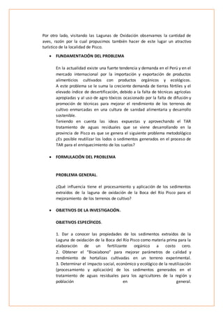 Por otro lado, visitando las Lagunas de Oxidación observamos la cantidad de
aves, razón por la cual propusimos también hacer de este lugar un atractivo
turístico de la localidad de Pisco.
 FUNDAMENTACIÓN DEL PROBLEMA
En la actualidad existe una fuerte tendencia y demanda en el Perú y en el
mercado internacional por la importación y exportación de productos
alimenticios cultivados con productos orgánicos y ecológicos.
A este problema se le suma la creciente demanda de tierras fértiles y el
elevado índice de desertificación, debido a la falta de técnicas agrícolas
apropiadas y al uso de agro tóxicos ocasionado por la falta de difusión y
promoción de técnicas para mejorar el rendimiento de los terrenos de
cultivo enmarcadas en una cultura de sanidad alimentaria y desarrollo
sostenible.
Teniendo en cuenta las ideas expuestas y aprovechando el TAR
tratamiento de aguas residuales que se viene desarrollando en la
provincia de Pisco es que se genera el siguiente problema metodológico
¿Es posible reutilizar los lodos o sedimentos generados en el proceso de
TAR para el enriquecimiento de los suelos?
 FORMULACIÓN DEL PROBLEMA
PROBLEMA GENERAL.
¿Qué influencia tiene el procesamiento y aplicación de los sedimentos
extraídos de la laguna de oxidación de la Boca del Río Pisco para el
mejoramiento de los terrenos de cultivo?
 OBJETIVOS DE LA INVESTIGACIÓN.
OBJETIVOS ESPECÍFICOS.
1. Dar a conocer las propiedades de los sedimentos extraídos de la
Laguna de oxidación de la Boca del Río Pisco como materia prima para la
elaboración de un fertilizante orgánico a costo cero.
2. Obtener el “Bioxiabono” para mejorar parámetros de calidad y
rendimiento de hortalizas cultivadas en un terreno experimental.
3. Determinar el impacto social, económico y ecológico de la reutilización
(procesamiento y aplicación) de los sedimentos generados en el
tratamiento de aguas residuales para los agricultores de la región y
población en general.
 