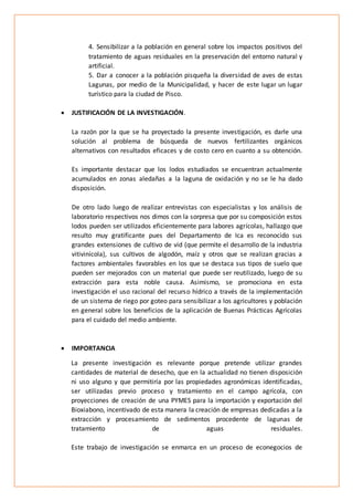 4. Sensibilizar a la población en general sobre los impactos positivos del
tratamiento de aguas residuales en la preservación del entorno natural y
artificial.
5. Dar a conocer a la población pisqueña la diversidad de aves de estas
Lagunas, por medio de la Municipalidad, y hacer de este lugar un lugar
turístico para la ciudad de Pisco.
 JUSTIFICACIÓN DE LA INVESTIGACIÓN.
La razón por la que se ha proyectado la presente investigación, es darle una
solución al problema de búsqueda de nuevos fertilizantes orgánicos
alternativos con resultados eficaces y de costo cero en cuanto a su obtención.
Es importante destacar que los lodos estudiados se encuentran actualmente
acumulados en zonas aledañas a la laguna de oxidación y no se le ha dado
disposición.
De otro lado luego de realizar entrevistas con especialistas y los análisis de
laboratorio respectivos nos dimos con la sorpresa que por su composición estos
lodos pueden ser utilizados eficientemente para labores agrícolas, hallazgo que
resulto muy gratificante pues del Departamento de Ica es reconocido sus
grandes extensiones de cultivo de vid (que permite el desarrollo de la industria
vitivinícola), sus cultivos de algodón, maíz y otros que se realizan gracias a
factores ambientales favorables en los que se destaca sus tipos de suelo que
pueden ser mejorados con un material que puede ser reutilizado, luego de su
extracción para esta noble causa. Asimismo, se promociona en esta
investigación el uso racional del recurso hídrico a través de la implementación
de un sistema de riego por goteo para sensibilizar a los agricultores y población
en general sobre los beneficios de la aplicación de Buenas Prácticas Agrícolas
para el cuidado del medio ambiente.
 IMPORTANCIA
La presente investigación es relevante porque pretende utilizar grandes
cantidades de material de desecho, que en la actualidad no tienen disposición
ni uso alguno y que permitiría por las propiedades agronómicas identificadas,
ser utilizadas previo proceso y tratamiento en el campo agrícola, con
proyecciones de creación de una PYMES para la importación y exportación del
Bioxiabono, incentivado de esta manera la creación de empresas dedicadas a la
extracción y procesamiento de sedimentos procedente de lagunas de
tratamiento de aguas residuales.
Este trabajo de investigación se enmarca en un proceso de econegocios de
 