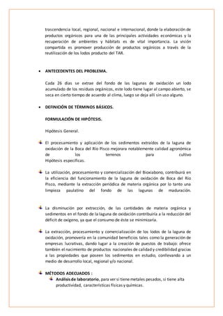 trascendencia local, regional, nacional e internacional, donde la elaboración de
productos orgánicos para una de las principales actividades económicas y la
recuperación de ambientes y hábitats es de vital importancia. La visión
compartida es promover producción de productos orgánicos a través de la
reutilización de los lodos producto del TAR.
 ANTECEDENTES DEL PROBLEMA.
Cada 26 días se extrae del fondo de las lagunas de oxidación un lodo
acumulado de los residuos orgánicos, este lodo tiene lugar al campo abierto, se
seca en cierto tiempo de acuerdo al clima, luego se deja allí sin uso alguno.
 DEFINICIÓN DE TÉRMINOS BÁSICOS.
FORMULACIÓN DE HIPÓTESIS.
Hipótesis General.
El procesamiento y aplicación de los sedimentos extraídos de la laguna de
oxidación de la Boca del Río Pisco mejorara notablemente calidad agronómica
de los terrenos para cultivo
Hipótesis especificas.
La utilización, procesamiento y comercialización del Bioxiabono, contribuirá en
la eficiencia del funcionamiento de la laguna de oxidación de Boca del Río
Pisco, mediante la extracción periódica de materia orgánica por lo tanto una
limpieza paulatino del fondo de las lagunas de maduración.
La disminución por extracción, de las cantidades de materia orgánica y
sedimentos en el fondo de la laguna de oxidación contribuiría a la reducción del
déficit de oxígeno, ya que el consumo de éste se minimizaría.
La extracción, procesamiento y comercialización de los lodos de la laguna de
oxidación, promovería en la comunidad beneficios tales como la generación de
empresas lucrativas, dando lugar a la creación de puestos de trabajo: ofrece
también el nacimiento de productos nacionales de calidad y credibilidad gracias
a las propiedades que poseen los sedimentos en estudio, conllevando a un
medio de desarrollo local, regional y/o nacional.
MÉTODOS ADECUADOS :
Análisis de laboratorio, para ver si tiene metales pesados, si tiene alta
productividad, características físicas y químicas.
 