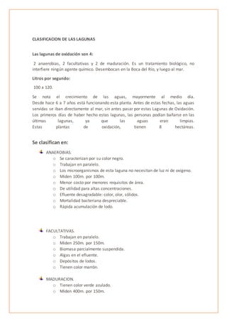 CLASIFICACION DE LAS LAGUNAS
Las lagunas de oxidación son 4:
2 anaerobias, 2 facultativas y 2 de maduración. Es un tratamiento biológico, no
interfiere ningún agente químico. Desembocan en la Boca del Río, y luego al mar.
Litros por segundo:
100 a 120.
Se nota el crecimiento de las aguas, mayormente al medio día.
Desde hace 6 a 7 años está funcionando esta planta. Antes de estas fechas, las aguas
servidas se iban directamente al mar, sin antes pasar por estas Lagunas de Oxidación.
Los primeros días de haber hecho estas lagunas, las personas podían bañarse en las
últimas lagunas, ya que las aguas eran limpias.
Estas plantas de oxidación, tienen 8 hectáreas.
Se clasifican en:
ANAEROBIAS.
o Se caracterizan por su color negro.
o Trabajan en paralelo.
o Los microorganismos de esta laguna no necesitan de luz ni de oxígeno.
o Miden 100m. por 100m.
o Menor costo por menores requisitos de área.
o De utilidad para altas concentraciones.
o Efluente desagradable: color, olor, sólidos.
o Mortalidad bacteriana despreciable.
o Rápida acumulación de lodo.
FACULTATIVAS.
o Trabajan en paralelo.
o Miden 250m. por 150m.
o Biomasa parcialmente suspendida.
o Algas en el efluente.
o Depósitos de lodos.
o Tienen color marrón.
MADURACION.
o Tienen color verde azulado.
o Miden 400m. por 150m.
 