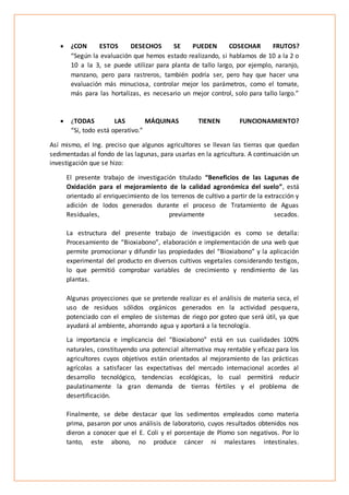  ¿CON ESTOS DESECHOS SE PUEDEN COSECHAR FRUTOS?
“Según la evaluación que hemos estado realizando, si hablamos de 10 a la 2 o
10 a la 3, se puede utilizar para planta de tallo largo, por ejemplo, naranjo,
manzano, pero para rastreros, también podría ser, pero hay que hacer una
evaluación más minuciosa, controlar mejor los parámetros, como el tomate,
más para las hortalizas, es necesario un mejor control, solo para tallo largo.”
 ¿TODAS LAS MÁQUINAS TIENEN FUNCIONAMIENTO?
“Sí, todo está operativo.”
Así mismo, el Ing. preciso que algunos agricultores se llevan las tierras que quedan
sedimentadas al fondo de las lagunas, para usarlas en la agricultura. A continuación un
investigación que se hizo:
El presente trabajo de investigación titulado “Beneficios de las Lagunas de
Oxidación para el mejoramiento de la calidad agronómica del suelo”, está
orientado al enriquecimiento de los terrenos de cultivo a partir de la extracción y
adición de lodos generados durante el proceso de Tratamiento de Aguas
Residuales, previamente secados.
La estructura del presente trabajo de investigación es como se detalla:
Procesamiento de “Bioxiabono”, elaboración e implementación de una web que
permite promocionar y difundir las propiedades del “Bioxiabono” y la aplicación
experimental del producto en diversos cultivos vegetales considerando testigos,
lo que permitió comprobar variables de crecimiento y rendimiento de las
plantas.
Algunas proyecciones que se pretende realizar es el análisis de materia seca, el
uso de residuos sólidos orgánicos generados en la actividad pesquera,
potenciado con el empleo de sistemas de riego por goteo que será útil, ya que
ayudará al ambiente, ahorrando agua y aportará a la tecnología.
La importancia e implicancia del “Bioxiabono” está en sus cualidades 100%
naturales, constituyendo una potencial alternativa muy rentable y eficaz para los
agricultores cuyos objetivos están orientados al mejoramiento de las prácticas
agrícolas a satisfacer las expectativas del mercado internacional acordes al
desarrollo tecnológico, tendencias ecológicas, lo cual permitirá reducir
paulatinamente la gran demanda de tierras fértiles y el problema de
desertificación.
Finalmente, se debe destacar que los sedimentos empleados como materia
prima, pasaron por unos análisis de laboratorio, cuyos resultados obtenidos nos
dieron a conocer que el E. Coli y el porcentaje de Plomo son negativos. Por lo
tanto, este abono, no produce cáncer ni malestares intestinales.
 