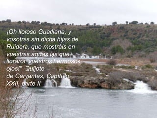 ¡Oh lloroso Guadiana, y vosotras sin dicha hijas de Ruidera, que mostráis en vuestras aguas las que lloraron vuestros hermosos ojos!" Quijote de Cervantes, Capítulo XXII, parte II