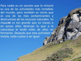 Para nadie es un secreto que la minería
es una de las actividades más rentables
del mundo, pero también es cierto que
es una de las más contaminantes y
destructivas de los recursos naturales. Su
impacto es tan grande que en meses o
en pocos años destruye lo que a la
naturaleza le tardó miles de años en
formarlos. Después que esta actividad se
instala, nada vuelve a ser igual.
 