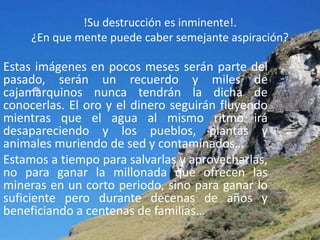 !Su destrucción es inminente!.
     ¿En que mente puede caber semejante aspiración?

Estas imágenes en pocos meses serán parte del
pasado, serán un recuerdo y miles de
cajamarquinos nunca tendrán la dicha de
conocerlas. El oro y el dinero seguirán fluyendo
mientras que el agua al mismo ritmo irá
desapareciendo y los pueblos, plantas y
animales muriendo de sed y contaminados…
Estamos a tiempo para salvarlas y aprovecharlas,
no para ganar la millonada que ofrecen las
mineras en un corto periodo, sino para ganar lo
suficiente pero durante decenas de años y
beneficiando a centenas de familias…
 