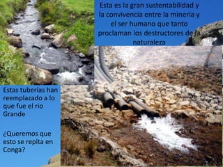 Esta es la gran sustentabilidad y
                     la convivencia entre la minería y
                         el ser humano que tanto
                     proclaman los destructores de la
                                 naturaleza




Estas tuberías han
reemplazado a lo
que fue el rio
Grande

¿Queremos que
esto se repita en
Conga?
 