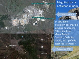 Magnitud de la
  actividad minera

    •   Yanacocha 2010


En esta zona
existieron decenas de
lagunas: Yanacocha,
Patos, San José,
Maqui Maqui,
Corazón, Quihuila,
Totora, etc.. ¿Dónde
están los trasvases?

• Cajamarca 2011
 