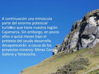 A continuación una minúscula
parte del enorme potencial
turístico que tiene nuestra región
Cajamarca. Sin embargo, en pocos
años o quizá meses bajo el
pretexto del seudo desarrollo
desaparecerán a causa de los
proyectos mineros: Minas Conga,
Galeno y Yanacocha.
 