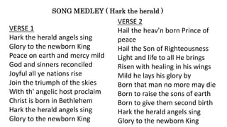 SONG MEDLEY ( Hark the herald )
VERSE 1
Hark the herald angels sing
Glory to the newborn King
Peace on earth and mercy mild
God and sinners reconciled
Joyful all ye nations rise
Join the triumph of the skies
With th' angelic host proclaim
Christ is born in Bethlehem
Hark the herald angels sing
Glory to the newborn King
VERSE 2
Hail the heav'n born Prince of
peace
Hail the Son of Righteousness
Light and life to all He brings
Risen with healing in his wings
Mild he lays his glory by
Born that man no more may die
Born to raise the sons of earth
Born to give them second birth
Hark the herald angels sing
Glory to the newborn King
 