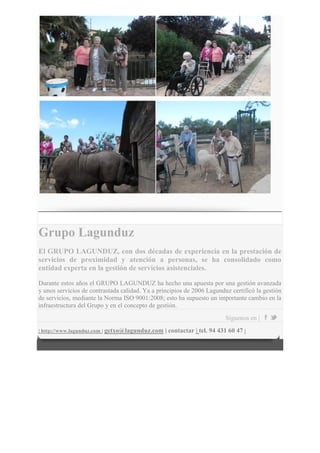 Grupo Lagunduz
El GRUPO LAGUNDUZ, con dos décadas de experiencia en la prestación de
servicios de proximidad y atención a personas, se ha consolidado como
entidad experta en la gestión de servicios asistenciales.
Durante estos años el GRUPO LAGUNDUZ ha hecho una apuesta por una gestión avanzada
y unos servicios de contrastada calidad. Ya a principios de 2006 Lagunduz certificó la gestión
de servicios, mediante la Norma ISO 9001:2008; esto ha supuesto un importante cambio en la
infraestructura del Grupo y en el concepto de gestión.
Síguenos en |
| http://www.lagunduz.com | getxo@lagunduz.com | contactar | tel. 94 431 60 47 |
 