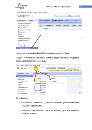 GOOGLE DOCS Laguntza gida 11
Karpeta sortu dugun bezala ezabatzeko aukera ere izango dugu.
Ditugun dokumentuak karpetetan sartzeko edota karpetetara mugitzeko
ondorengo bidea jarraitu behar dugu:
1
Bi modu daude:
1. Dokumentua selekzionatu (1), karpeta menuaren gainean klikatu eta
dagokion karpeta hautatu.
2. Kurtsorea dokumentuaren izenaren gainean jarri eta dagokion
karpetara arrastatu.
 