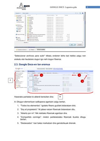 GOOGLE DOCS Laguntza gida 8
“Seleccionar archivos para subir” klikatu ondoren leiho bat irekiko zaigu non
arakatu eta hautatuko dugun igo nahi dugun fitxeroa.
2.3. Google Docs-en lan eremua
A
1
3
2
Haserako pantailan bi alderdi bereizten dira: B
A: Ditugun elementuen sailkapena agertzen zaigu bertan.
1. “Todos los elementos”: Igotako fitxero guztiak bistaratzen dirá.
2. “Soy el propietario”: Ni jabea naizen fitxeroak bistaratzen ditu.
3. “Abierto por mi”: Nik irekitako fitxeroak agertzen dira.
4. “Compartido conmigo”: nirekin partekatutako fitxeroak ikusiko ditugu
bertan.
5. “Destacados”: Izar batez markatzen dira garratzitsuak direnak.
 