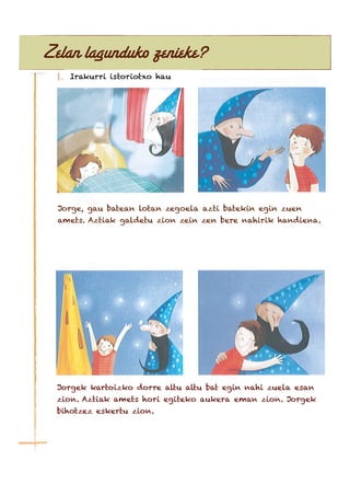 Zelan lagunduko zenieke?
Irakurri istoriotxo hau
Jorge, gau batean lotan zegoela azti batekin egin zuen
amets. Aztiak galdetu zion zein zen bere nahirik handiena.
Jorgek kartoizko dorre altu altu bat egin nahi zuela esan
zion. Aztiak amets hori egiteko aukera eman zion. Jorgek
bihotzez eskertu zion.
 