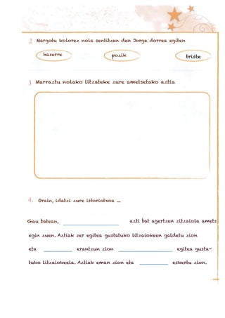 Margotu kolorez nola sentitzen den Jorge dorrea egiten
haserre pozik triste
Marraztu nolako litzateke zure ametsetako aztia
Orain, idatzi zure istoriotxoa ...
Gau batean, azti bat agertzen zitzaiola amets
egin zuen. Aztiak zer egitea gustatuko litzaiokeen galdetu zion
eta erantzun zion egitea gusta-
tuko litzaiokeela. Aztiak eman zion eta eskertu zion.
 
