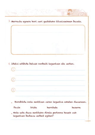 Marraztu egoera hori zuri gustatuko litzaizuekeen bezala.
Idatzi adibide batzuk norbaiti laguntzen eta zertan.
Borobildu nola sentitzen zaren laguntza ematen duzunean.
Pozik triste harrituta haserre
Nola uste duzu sentituko direla pertsona hauek zuk
laguntzen badiezu zerbait egiten?
 
