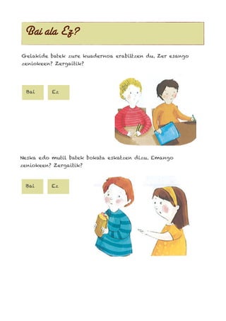 Bai ala Ez?
Gelakide batek zure kuadernoa erabiltzen du. Zer esango
zeniokeen? Zergaitik?
Bai Ez
Neska edo mutil batek bokata eskatzen dizu. Emango
zeniokeen? Zergaitik?
Bai Ez
 