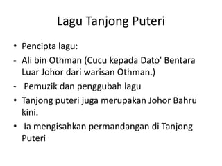 Lagu Tanjong Puteri
• Pencipta lagu:
- Ali bin Othman (Cucu kepada Dato' Bentara
Luar Johor dari warisan Othman.)
- Pemuzik dan penggubah lagu
• Tanjong puteri juga merupakan Johor Bahru
kini.
• Ia mengisahkan permandangan di Tanjong
Puteri

 