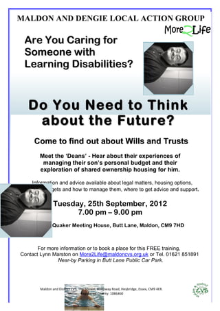 MALDON AND DENGIE LOCAL ACTION GROUP

 Are You Caring for
 Someone with
 Learning Disabilities?



   Do You Need to Think
    about the Future?
     Come to find out about Wills and Trusts
       Meet the ‘Deans’ - Hear about their experiences of
        managing their son’s personal budget and their
       exploration of shared ownership housing for him.

    Information and advice available about legal matters, housing options,
personal budgets and how to manage them, where to get advice and support.

               Tuesday, 25th September, 2012
                     7.00 pm – 9.00 pm
      At the Quaker Meeting House, Butt Lane, Maldon, CM9 7HD



       For more information or to book a place for this FREE training,
Contact Lynn Marston on More2Life@maldoncvs.org.uk or Tel. 01621 851891
               Near-by Parking in Butt Lane Public Car Park.




       Maldon and District CVS, The Square, Holloway Road, Heybridge, Essex, CM9 4ER.
                                 Registered Charity: 1086460
 