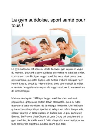 La gym suédoise, sport santé pour
tous !
La gym suédoise est sans nul doute l’activité gym la plus en vogue
du moment, pourtant la gym suédoise en France ne date pas d’hier,
comme son nom l’indique la gym suédoise nous vient de ce beau
pays nordique qui est la Suède, elle fut tout d’abord créé par Pehr
Henrik Ling au début du 19eme siècle, avec pour objectif de mêler
ensemble des gestes classiques de la gymnastique à des exercices
de kinésithérapie.
Mais ce n’est qu’en 1978 que la gym suédoise s’est vraiment
popularisée, grâce à un certain Johan Holmaster, qui a eu l’idée
d’ajouter à cette technique, de la musique moderne. Une méthode
qui a rendu cette pratique sportive et ludique en même temps, elle
connut très vite un large succès en Suède puis un peu partout en
Europe. En France c’est Claude et Lena Coury qui popularisent la
gym suédoise, lorsqu’ils eurent l’idée d’importer le concept pour en
faire profiter les expatriés suédois, 8 ans plus tard.
 