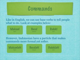 Commands
Like in English, we can use base verbs to tell people
what to do. Look at examples below:
Makan!

Baca!

Duduk!

Eat!

Read!

Sit!

However, Indonesian have a particle that makes
commands more formal yet softer.
Makanlah!

Bacalah!

Duduklah!

Eat!

Read!

Sit!

 