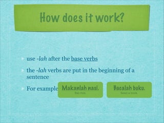 How does it work?

use -lah after the base verbs
the -lah verbs are put in the beginning of a
sentence
For example: Makanlah nasi.
Eat rice.

Bacalah buku.
Read a book.

 