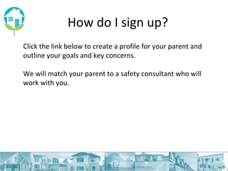 How do I sign up? Click the link below to create a  profile for your parent and outline your goals and key concerns. We will match your parent to a safety consultant who will work with you. 