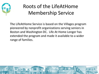 Roots of the LifeAtHome  Membership Service The LifeAtHome Service is based on the Villages program pioneered by nonprofit organizations serving seniors in Boston and Washington DC.  Life At Home Longer has extended the program and made it available to a wider range of families.  