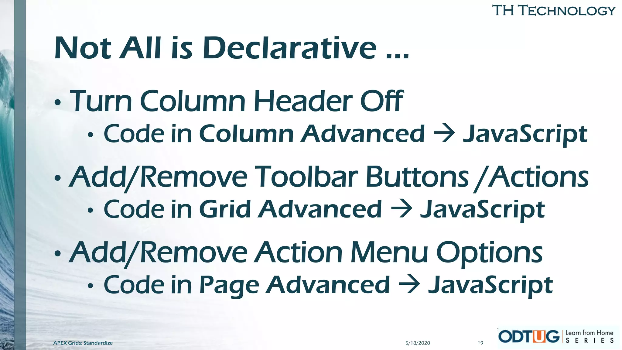 TH Technology
Not All is Declarative …
• Turn Column Header Off
• Code in Column Advanced → JavaScript
• Add/Remove Toolbar Buttons /Actions
• Code in Grid Advanced → JavaScript
• Add/Remove Action Menu Options
• Code in Page Advanced → JavaScript
5/18/2020 19APEX Grids: Standardize
 