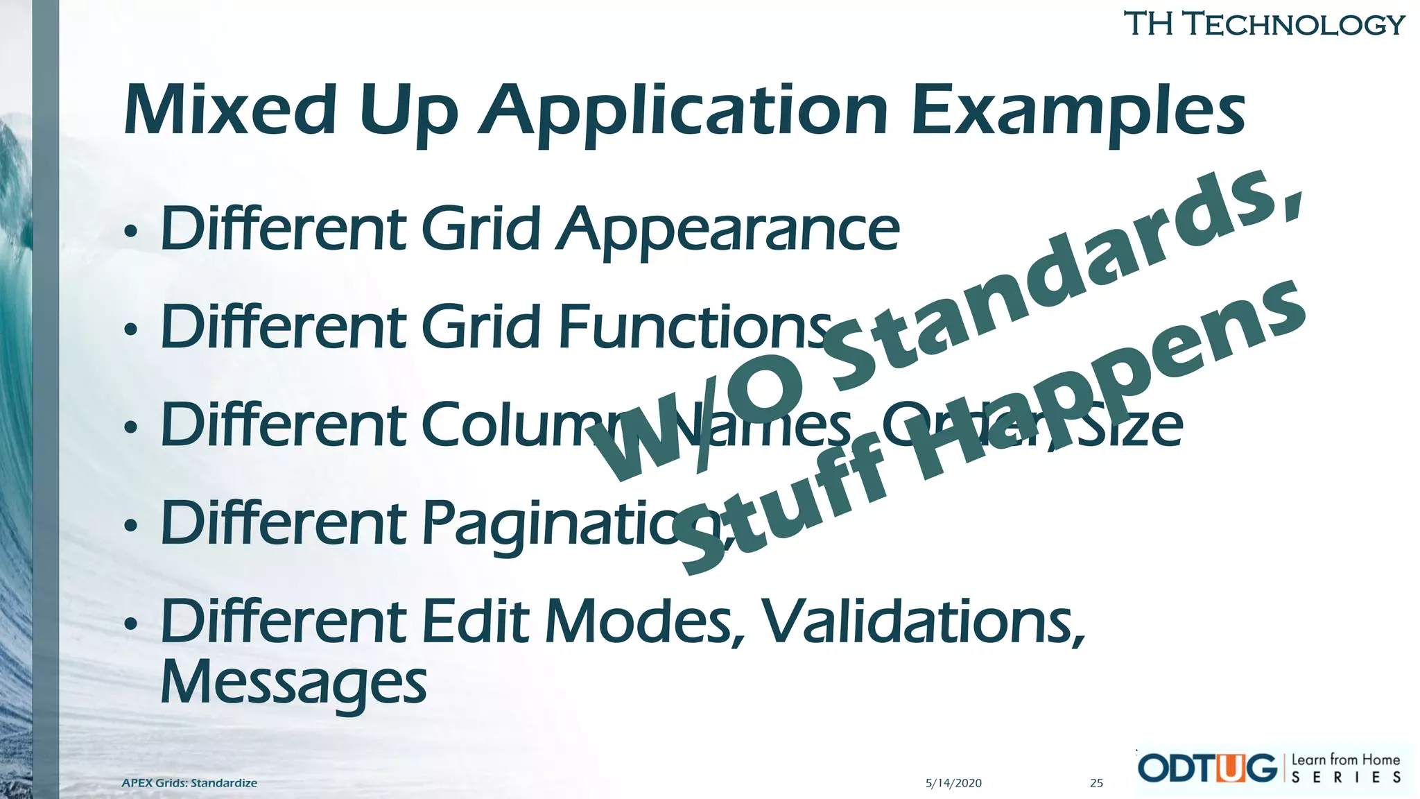 TH Technology
Mixed Up Application Examples
• Different Grid Appearance
• Different Grid Functions
• Different Column Names, Order, Size
• Different Pagination,
• Different Edit Modes, Validations,
Messages
5/14/2020 25APEX Grids: Standardize
 