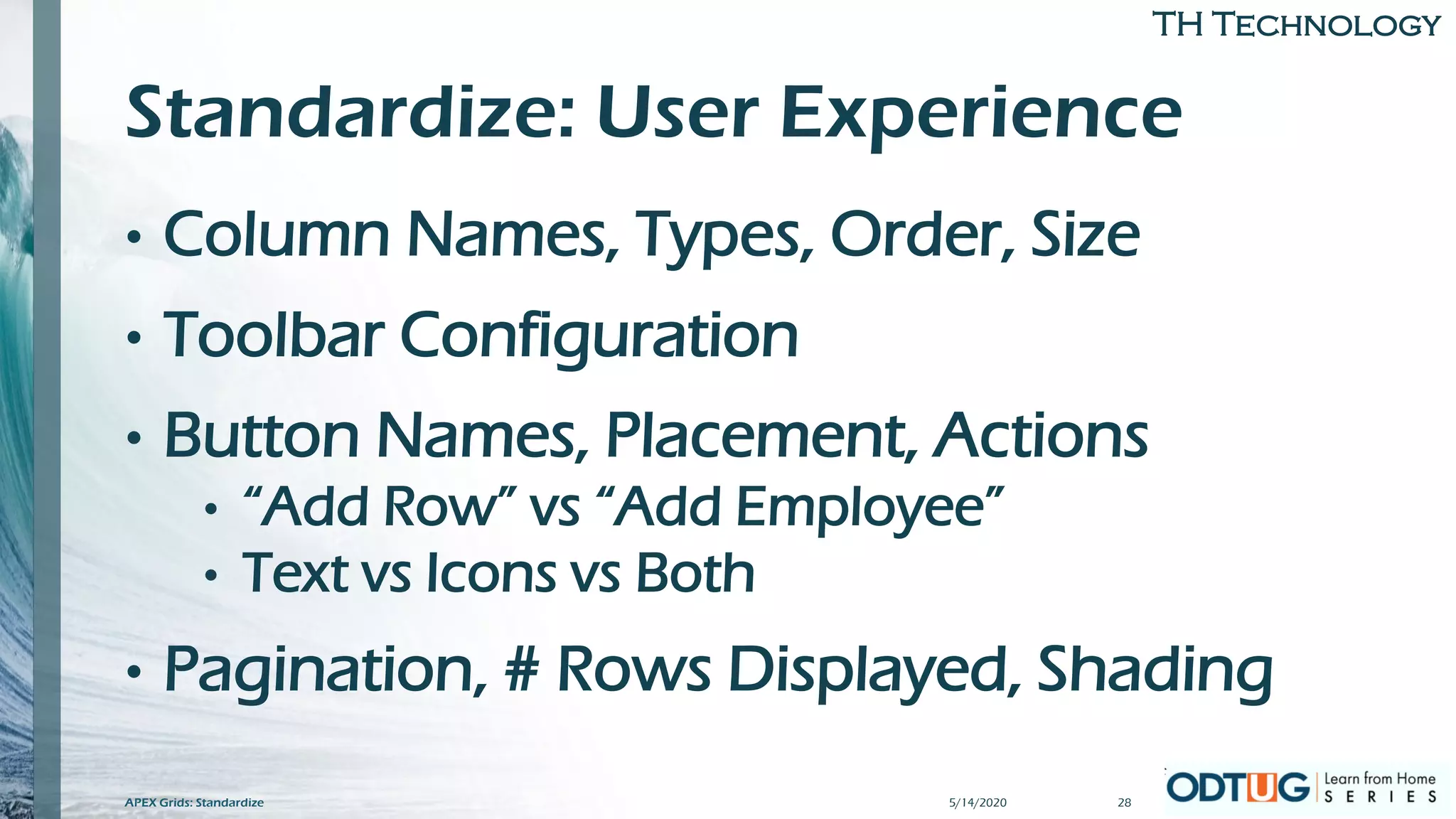TH Technology
Standardize: User Experience
• Column Names, Types, Order, Size
• Toolbar Configuration
• Button Names, Placement, Actions
• “Add Row” vs “Add Employee”
• Text vs Icons vs Both
• Pagination, # Rows Displayed, Shading
5/14/2020 28APEX Grids: Standardize
 