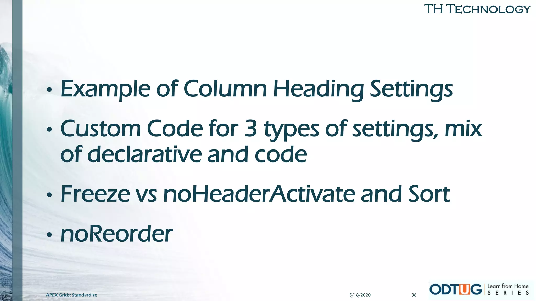 TH Technology
• Example of Column Heading Settings
• Custom Code for 3 types of settings, mix
of declarative and code
• Freeze vs noHeaderActivate and Sort
• noReorder
5/18/2020APEX Grids: Standardize 36
 