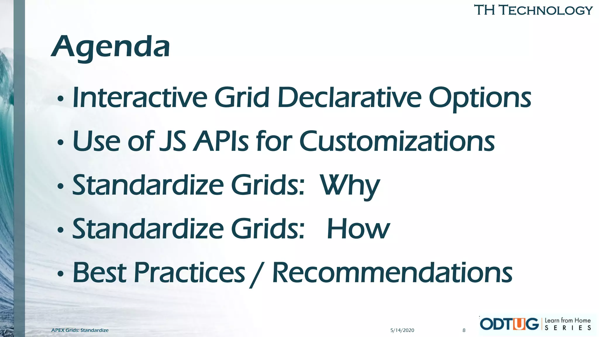 TH Technology
Agenda
• Interactive Grid Declarative Options
• Use of JS APIs for Customizations
• Standardize Grids: Why
• Standardize Grids: How
• Best Practices / Recommendations
5/14/2020APEX Grids: Standardize 8
 