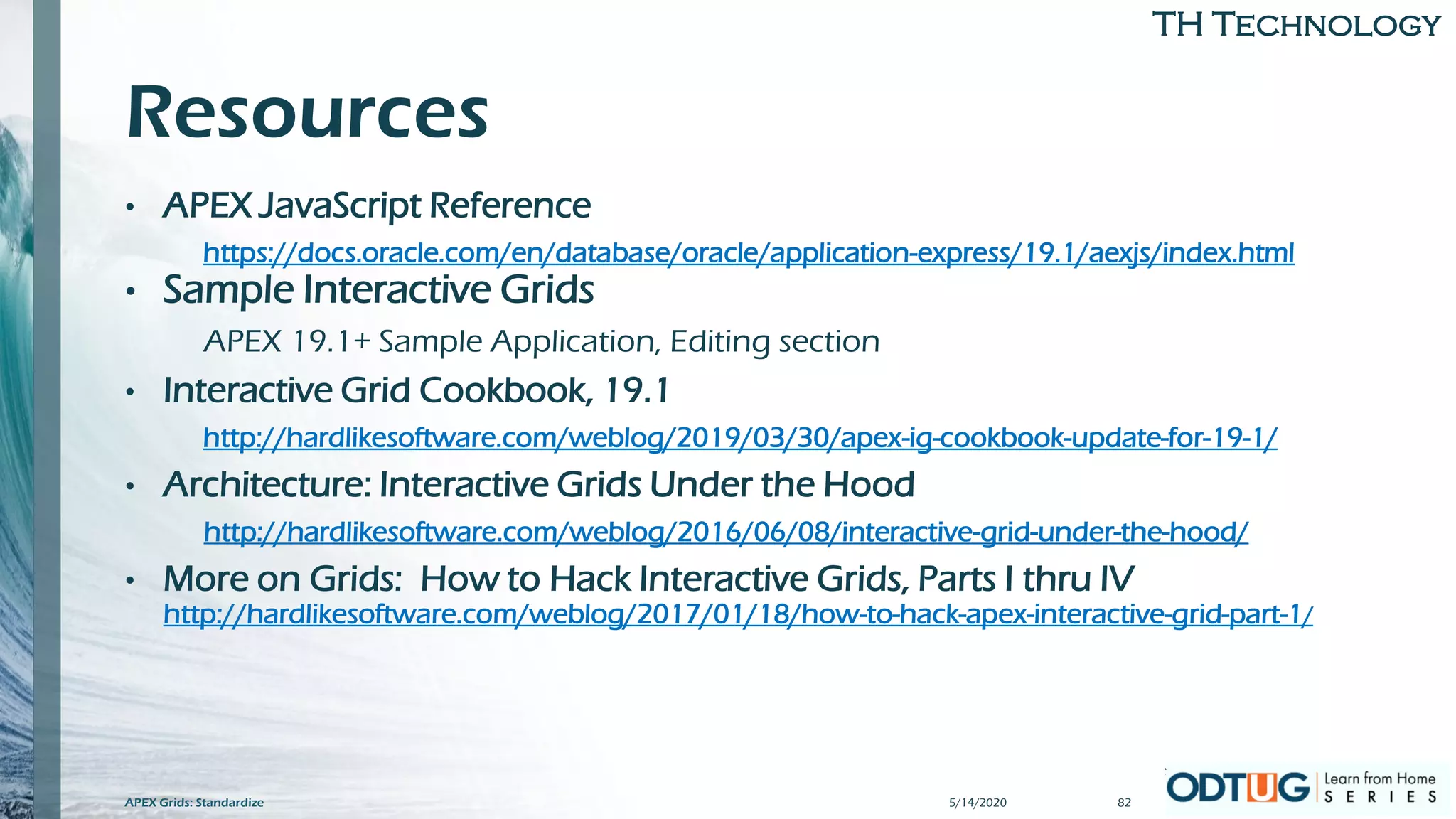 TH Technology
Resources
• APEX JavaScript Reference
https://docs.oracle.com/en/database/oracle/application-express/19.1/aexjs/index.html
• Sample Interactive Grids
APEX 19.1+ Sample Application, Editing section
• Interactive Grid Cookbook, 19.1
http://hardlikesoftware.com/weblog/2019/03/30/apex-ig-cookbook-update-for-19-1/
• Architecture: Interactive Grids Under the Hood
http://hardlikesoftware.com/weblog/2016/06/08/interactive-grid-under-the-hood/
• More on Grids: How to Hack Interactive Grids, Parts I thru IV
http://hardlikesoftware.com/weblog/2017/01/18/how-to-hack-apex-interactive-grid-part-1/
5/14/2020APEX Grids: Standardize 82
 