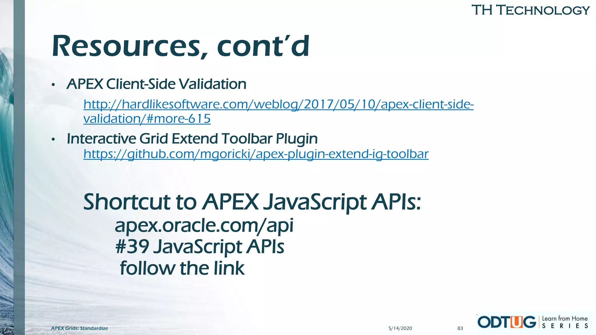 TH Technology
Resources, cont’d
• APEX Client-Side Validation
http://hardlikesoftware.com/weblog/2017/05/10/apex-client-side-
validation/#more-615
• Interactive Grid Extend Toolbar Plugin
https://github.com/mgoricki/apex-plugin-extend-ig-toolbar
Shortcut to APEX JavaScript APIs:
apex.oracle.com/api
#39 JavaScript APIs
follow the link
5/14/2020APEX Grids: Standardize 83
 