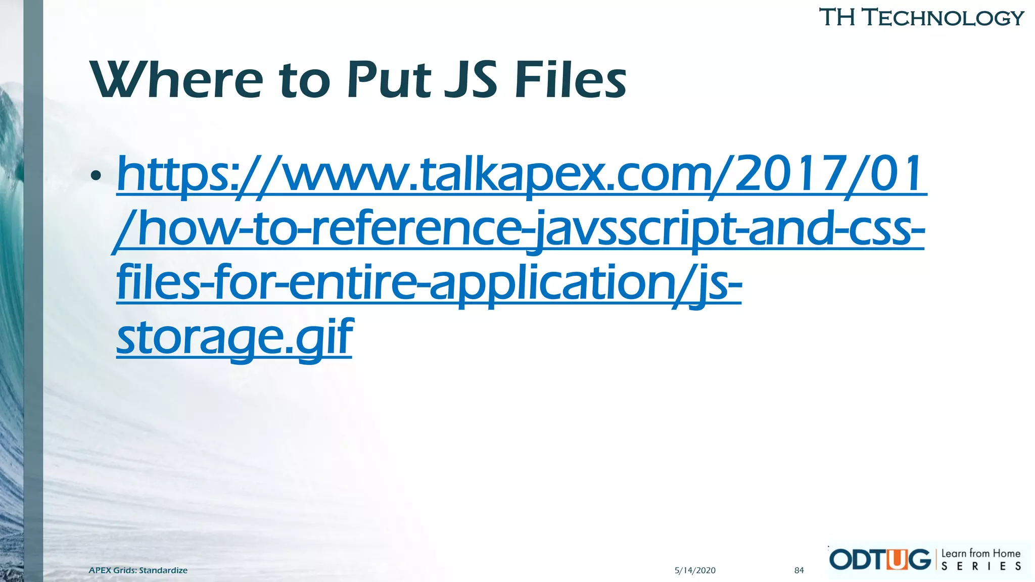 TH Technology
Where to Put JS Files
• https://www.talkapex.com/2017/01
/how-to-reference-javsscript-and-css-
files-for-entire-application/js-
storage.gif
5/14/2020APEX Grids: Standardize 84
 