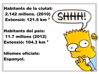 Habitants de la ciutat:
2.142 millons. (2010)
Extensió: 121.5 km 2
Habitants del país:
11.7 millons (2012)
Extensió: 104.3 km 2
Idiomes oficials:
Espanyol.
 