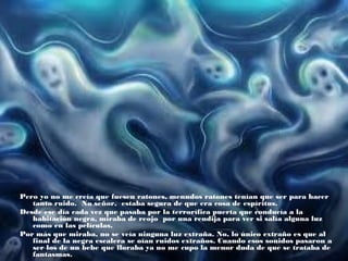 Pero yo no me creía que fuesen ratones, menudos ratones tenían que ser para hacer
tanto ruido. No señor, estaba segura de que era cosa de espíritus.
Desde ese día cada vez que pasaba por la terrorífica puerta que conducía a la
habitación negra, miraba de reojo por una rendija para ver si salía alguna luz
como en las películas.
Por más que miraba, no se veía ninguna luz extraña. No, lo único extraño es que al
final de la negra escalera se oían ruidos extraños. Cuando esos sonidos pasaron a
ser los de un bebe que lloraba ya no me cupo la menor duda de que se trataba de
fantasmas.

 