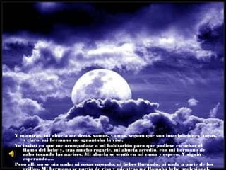 Y mientras, mi abuela me decía, vamos, vamos, seguro que son imaginaciones tuyas,
y claro, mi hermano no aguantaba la risa.
Yo insistí en que me acompañase a mi habitación para que pudiese escuchar el
llanto del bebe y, tras mucho rogarle, mi abuela accedió, con mi hermano de
rabo tocando las narices. Mi abuela se sentó en mi cama y espero. Y siguió
esperando….
Pero allí no se oía nada: ni cosas cayendo, ni bebes llorando, ni nada a parte de los

 