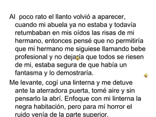 Al poco rato el llanto volvió a aparecer,
cuando mi abuela ya no estaba y todavía
retumbaban en mis oídos las risas de mi
hermano, entonces pensé que no permitiría
que mi hermano me siguiese llamando bebe
profesional y no dejaría que todos se riesen
de mi, estaba segura de que había un
fantasma y lo demostraría.
Me levante, cogí una linterna y me detuve
ante la aterradora puerta, tomé aire y sin
pensarlo la abrí. Enfoque con mi linterna la
negra habitación, pero para mí horror el
ruido venía de la parte superior.

 