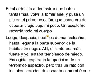 Estaba decida a demostrar que había
fantasmas, volví a tomar aire, y puse un
pie en el primer escalón, que como era de
esperar crujió bajo mi peso. Un escalofrío
recorrió todo mi cuerpo.
Luego, despacio, subí los demás peldaños,
hasta llegar a la parte superior de la
habitación negra. Allí, el llanto era más
fuerte y yo estaba temblando de miedo.
Encogida esperaba la aparición de un
terrorífico espectro, pero tras un rato con

 