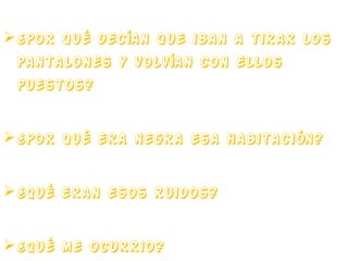 ¿Por qué decían que iban a tirar los
pantalones y volvían con ellos
puestos?
 ¿Por qué era negra esa habitación?
 ¿Qué eran esos ruidos?
 ¿Qué me ocurrio?

 