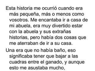 Esta historia me ocurrió cuando era
más pequeña, más o menos como
vosotros. Me encantaba ir a casa de
mi abuela, era muy divertido estar
con la abuela y sus extrañas
historias, pero había dos cosas que
me aterraban de ir a su casa.
Una era que no había baño, eso
significaba tener que bajar a las
cuadras entre el ganado, y aunque
esto me asustaba mucho,

 