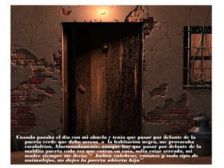 Cuando pasaba el día con mi abuela y tenía que pasar por delante de la
puerta verde que daba acceso a la habitación negra, me provocaba
escalofríos. Afortunadamente, aunque hay que pasar por delante de la
maldita puerta cada vez que entras en casa, solía estar cerrada, mi
madre siempre me decía: “ habrá culebras, ratones y todo tipo de
animalejos, no dejes la puerta abierta hija”.

 