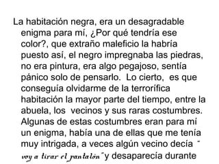 La habitación negra, era un desagradable
enigma para mí, ¿Por qué tendría ese
color?, que extraño maleficio la habría
puesto así, el negro impregnaba las piedras,
no era pintura, era algo pegajoso, sentía
pánico solo de pensarlo. Lo cierto, es que
conseguía olvidarme de la terrorífica
habitación la mayor parte del tiempo, entre la
abuela, los vecinos y sus raras costumbres.
Algunas de estas costumbres eran para mí
un enigma, había una de ellas que me tenía
muy intrigada, a veces algún vecino decía “
voy a tirar el pantalón” y desaparecía durante

 