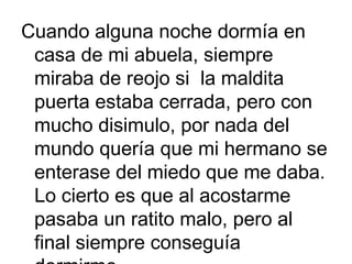 Cuando alguna noche dormía en
casa de mi abuela, siempre
miraba de reojo si la maldita
puerta estaba cerrada, pero con
mucho disimulo, por nada del
mundo quería que mi hermano se
enterase del miedo que me daba.
Lo cierto es que al acostarme
pasaba un ratito malo, pero al
final siempre conseguía

 