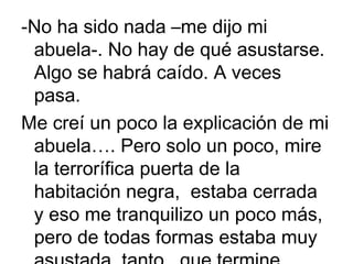 -No ha sido nada –me dijo mi
abuela-. No hay de qué asustarse.
Algo se habrá caído. A veces
pasa.
Me creí un poco la explicación de mi
abuela…. Pero solo un poco, mire
la terrorífica puerta de la
habitación negra, estaba cerrada
y eso me tranquilizo un poco más,
pero de todas formas estaba muy

 