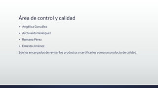 Área de control y calidad
 AngélicaGonzález
 ArchivaldoVelázquez
 Romana Pérez
 Ernesto Jiménez
Son los encargados de revisar los productos y certificarlos como un producto de calidad.
 