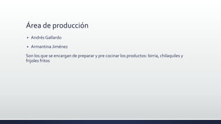 Área de producción
 Andrés Gallardo
 Armantina Jiménez
Son los que se encargan de preparar y pre cocinar los productos: birria, chilaquiles y
frijoles fritos
 